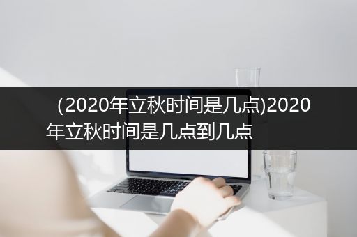 （2020年立秋时间是几点)2020年立秋时间是几点到几点